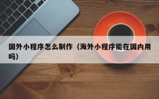 云梦国外小程序怎么制作（海外小程序能在国内用吗）