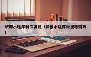 云梦旅游小程序制作蛋糕（微信小程序做蛋糕游戏）